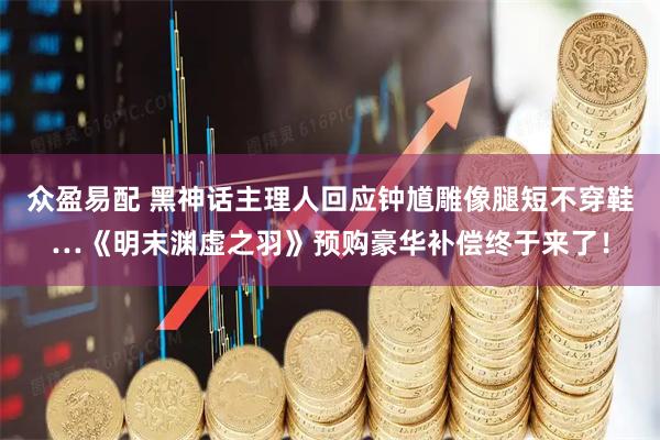 众盈易配 黑神话主理人回应钟馗雕像腿短不穿鞋…《明末渊虚之羽》预购豪华补偿终于来了！