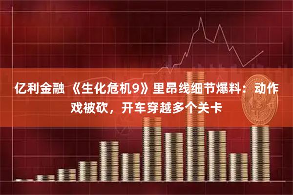 亿利金融 《生化危机9》里昂线细节爆料：动作戏被砍，开车穿越多个关卡