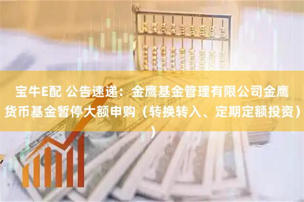 宝牛E配 公告速递：金鹰基金管理有限公司金鹰货币基金暂停大额申购（转换转入、定期定额投资）
