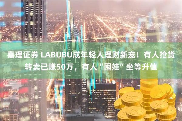 嘉理证券 LABUBU成年轻人理财新宠！有人抢货转卖已赚50万，有人“囤娃”坐等升值