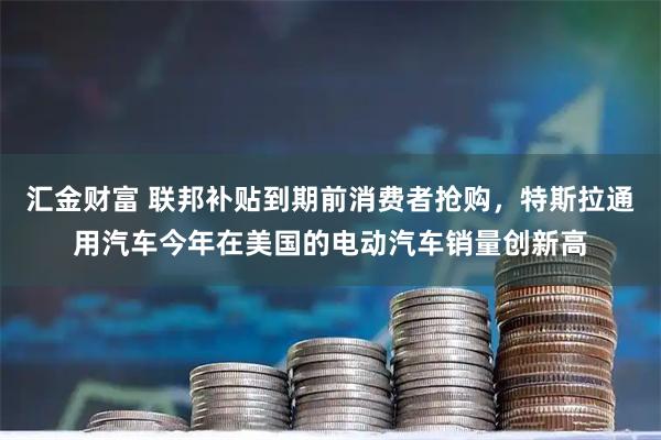 汇金财富 联邦补贴到期前消费者抢购，特斯拉通用汽车今年在美国的电动汽车销量创新高