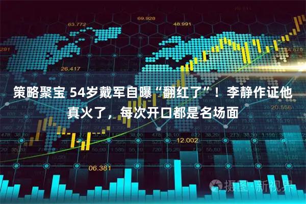 策略聚宝 54岁戴军自曝“翻红了”！李静作证他真火了，每次开口都是名场面