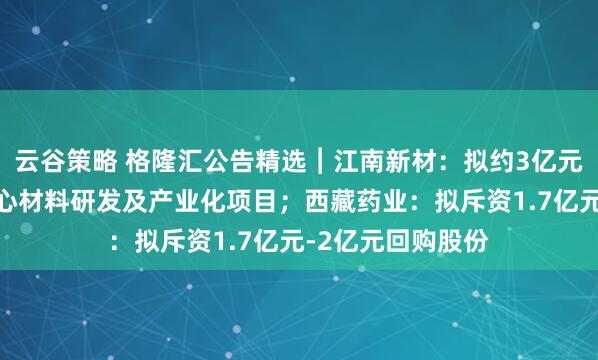 云谷策略 格隆汇公告精选︱江南新材：拟约3亿元投建高端铜基核心材料研发及产业化项目；西藏药业：拟斥资1.7亿元-2亿元回购股份