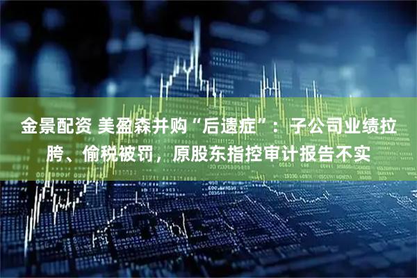 金景配资 美盈森并购“后遗症”：子公司业绩拉胯、偷税被罚，原股东指控审计报告不实