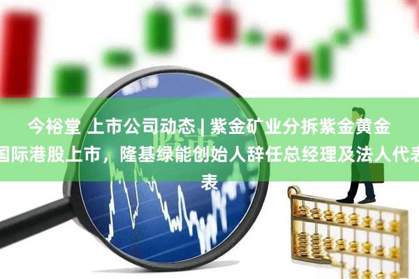 今裕堂 上市公司动态 | 紫金矿业分拆紫金黄金国际港股上市，隆基绿能创始人辞任总经理及法人代表