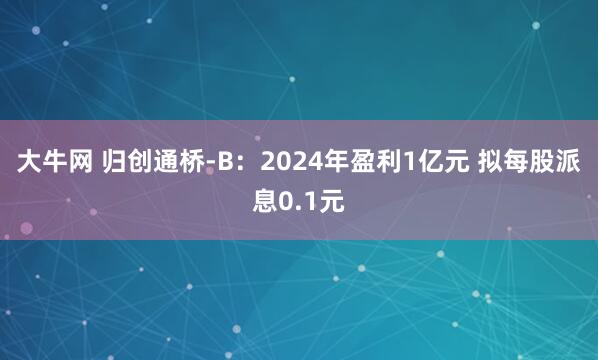 大牛网 归创通桥-B：2024年盈利1亿元 拟每股派息0.1元