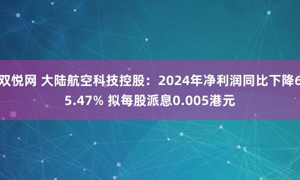 双悦网 大陆航空科技控股：2024年净利润同比下降65.47% 拟每股派息0.005港元
