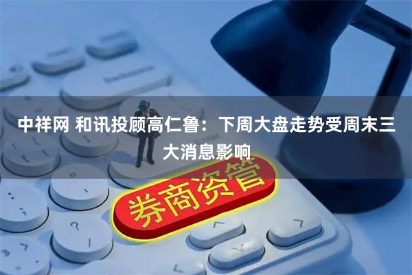 中祥网 和讯投顾高仁鲁：下周大盘走势受周末三大消息影响