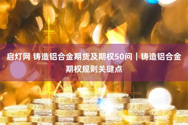 启灯网 铸造铝合金期货及期权50问｜铸造铝合金期权规则关键点