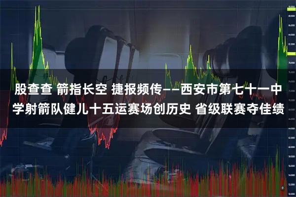 股查查 箭指长空 捷报频传——西安市第七十一中学射箭队健儿十五运赛场创历史 省级联赛夺佳绩