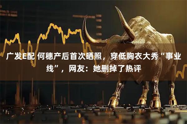 广发E配 何穗产后首次晒照，穿低胸衣大秀“事业线”，网友：她删掉了热评