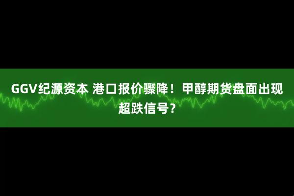 GGV纪源资本 港口报价骤降！甲醇期货盘面出现超跌信号？