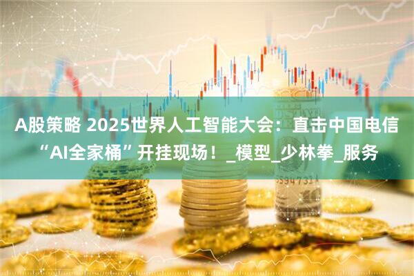 A股策略 2025世界人工智能大会：直击中国电信“AI全家桶”开挂现场！_模型_少林拳_服务