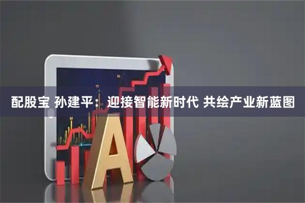 配股宝 孙建平：迎接智能新时代 共绘产业新蓝图